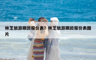 林芝旅游跟团报价表？林芝旅游跟团报价表图片