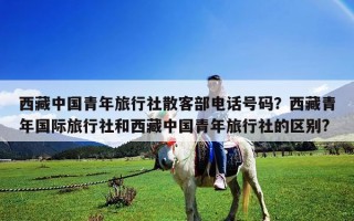 西藏中国青年旅行社散客部电话号码？西藏青年国际旅行社和西藏中国青年旅行社的区别?