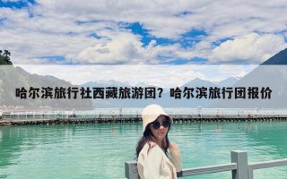 哈尔滨旅行社西藏旅游团？哈尔滨旅行团报价
