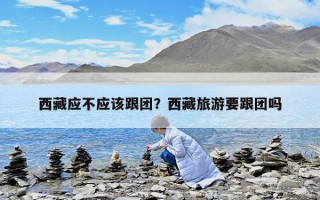 西藏应不应该跟团？西藏旅游要跟团吗