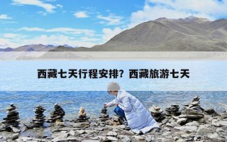 西藏七天行程安排？西藏旅游七天