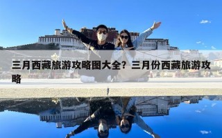 三月西藏旅游攻略图大全？三月份西藏旅游攻略