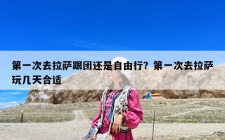 第一次去拉萨跟团还是自由行？第一次去拉萨玩几天合适