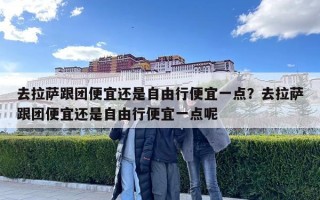 去拉萨跟团便宜还是自由行便宜一点？去拉萨跟团便宜还是自由行便宜一点呢