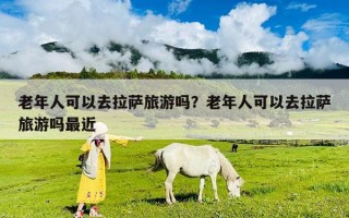 老年人可以去拉萨旅游吗？老年人可以去拉萨旅游吗最近