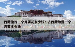 西藏旅行三个月要花多少钱？去西藏旅游一个月要多少钱