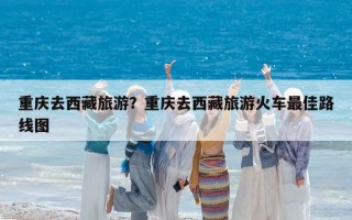 重庆去西藏旅游？重庆去西藏旅游火车最佳路线图