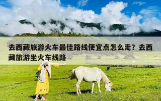 去西藏旅游火车最佳路线便宜点怎么走？去西藏旅游坐火车线路
