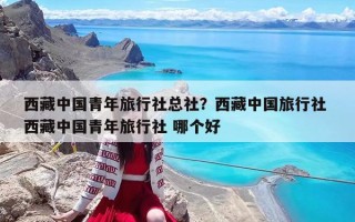 西藏中国青年旅行社总社？西藏中国旅行社 西藏中国青年旅行社 哪个好