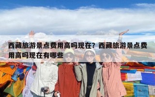 西藏旅游景点费用高吗现在？西藏旅游景点费用高吗现在有哪些