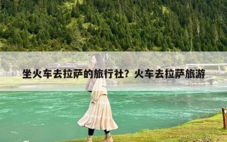 坐火车去拉萨的旅行社？火车去拉萨旅游