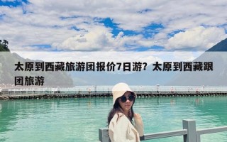太原到西藏旅游团报价7日游？太原到西藏跟团旅游