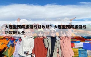 大连至西藏旅游线路攻略？大连至西藏旅游线路攻略大全