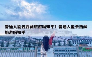 普通人能去西藏旅游吗知乎？普通人能去西藏旅游吗知乎