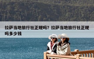 拉萨当地旅行社正规吗？拉萨当地旅行社正规吗多少钱