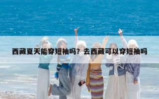西藏夏天能穿短袖吗？去西藏可以穿短袖吗