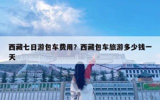 西藏七日游包车费用？西藏包车旅游多少钱一天
