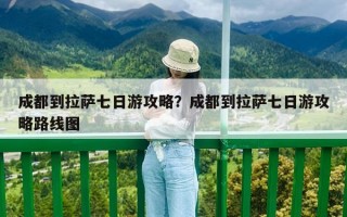 成都到拉萨七日游攻略？成都到拉萨七日游攻略路线图