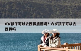6岁孩子可以去西藏旅游吗？六岁孩子可以去西藏吗