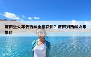 济南坐火车去西藏全部费用？济南到西藏火车票价