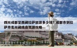 四川成都至西藏拉萨旅游多少钱？成都市到拉萨市走川藏线自驾游攻略