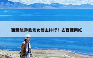 西藏旅游美景女博主排行？去西藏网红