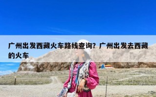广州出发西藏火车路线查询？广州出发去西藏的火车