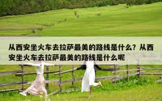 从西安坐火车去拉萨最美的路线是什么？从西安坐火车去拉萨最美的路线是什么呢