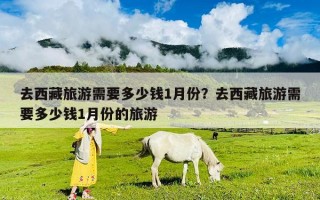 去西藏旅游需要多少钱1月份？去西藏旅游需要多少钱1月份的旅游