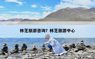 林芝旅游咨询？林芝旅游中心