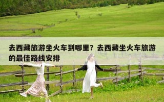 去西藏旅游坐火车到哪里？去西藏坐火车旅游的最佳路线安排