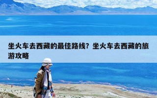 坐火车去西藏的最佳路线？坐火车去西藏的旅游攻略