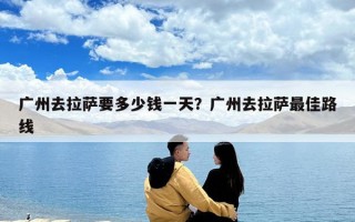广州去拉萨要多少钱一天？广州去拉萨最佳路线