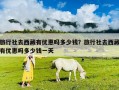 旅行社去西藏有优惠吗多少钱？旅行社去西藏有优惠吗多少钱一天