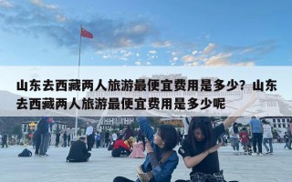 山东去西藏两人旅游最便宜费用是多少？山东去西藏两人旅游最便宜费用是多少呢