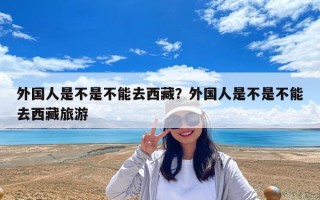 外国人是不是不能去西藏？外国人是不是不能去西藏旅游