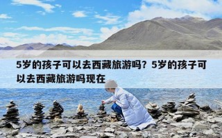 5岁的孩子可以去西藏旅游吗？5岁的孩子可以去西藏旅游吗现在