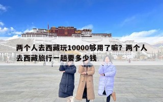两个人去西藏玩10000够用了嘛？两个人去西藏旅行一趟要多少钱