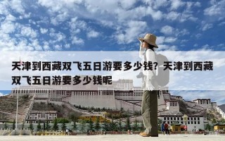 天津到西藏双飞五日游要多少钱？天津到西藏双飞五日游要多少钱呢