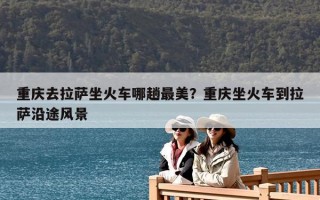 重庆去拉萨坐火车哪趟最美？重庆坐火车到拉萨沿途风景