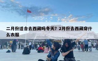 二月份适合去西藏吗冬天？2月份去西藏穿什么衣服