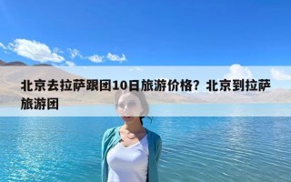 北京去拉萨跟团10日旅游价格？北京到拉萨旅游团