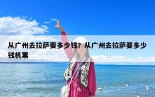 从广州去拉萨要多少钱？从广州去拉萨要多少钱机票