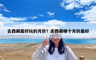 去西藏最好玩的月份？去西藏哪个月份最好
