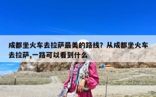 成都坐火车去拉萨最美的路线？从成都坐火车去拉萨,一路可以看到什么