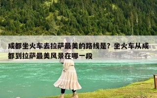 成都坐火车去拉萨最美的路线是？坐火车从成都到拉萨最美风景在哪一段