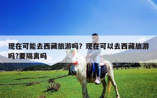 现在可能去西藏旅游吗？现在可以去西藏旅游吗?要隔离吗