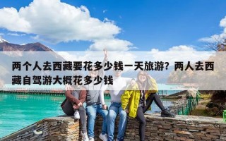 两个人去西藏要花多少钱一天旅游？两人去西藏自驾游大概花多少钱