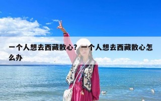 一个人想去西藏散心？一个人想去西藏散心怎么办