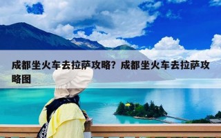 成都坐火车去拉萨攻略？成都坐火车去拉萨攻略图